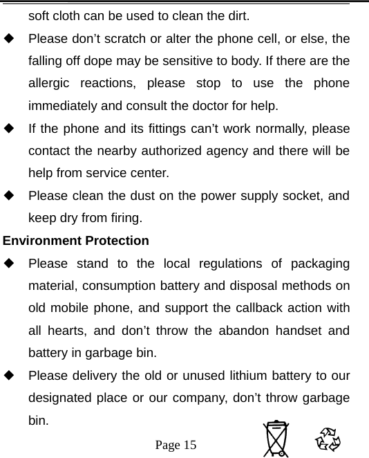 Page 15soft cloth can be used to clean the dirt.◆Please don’t scratch or alter the phone cell, or else, thefalling off dope may be sensitive to body. If there are theallergic reactions, please stop to use the phoneimmediately and consult the doctor for help.◆If the phone and its fittings can’t work normally, pleasecontact the nearby authorized agency and there will behelp from service center.◆Please clean the dust on the power supply socket, andkeep dry from firing.Environment Protection◆Please stand to the local regulations of packagingmaterial, consumption battery and disposal methods onold mobile phone, and support the callback action withall hearts, and don’t throw the abandon handset andbattery in garbage bin.◆Please delivery the old or unused lithium battery to ourdesignated place or our company, don’t throw garbagebin.