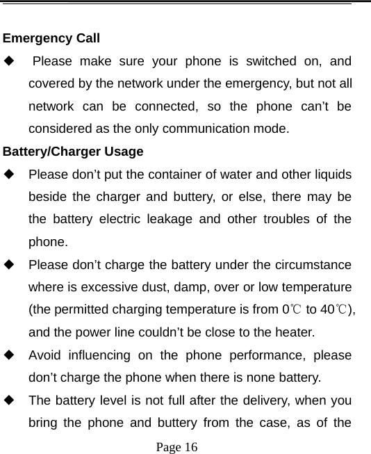 Page 16Emergency Call◆Please make sure your phone is switched on, andcovered by the network under the emergency, but not allnetwork can be connected, so the phone can’t beconsidered as the only communication mode.Battery/Charger Usage◆Please don’t put the container of water and other liquidsbeside the charger and buttery, or else, there may bethe battery electric leakage and other troubles of thephone.◆Please don’t charge the battery under the circumstancewhere is excessive dust, damp, over or low temperature(the permitted charging temperature is from 0℃to 40℃),and the power line couldn’t be close to the heater.◆Avoid influencing on the phone performance, pleasedon’t charge the phone when there is none battery.◆The battery level is not full after the delivery, when youbring the phone and buttery from the case, as of the