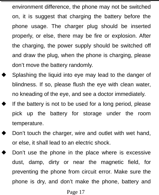 Page 17environment difference, the phone may not be switchedon, it is suggest that charging the battery before thephone usage. The charger plug should be insertedproperly, or else, there may be fire or explosion. Afterthe charging, the power supply should be switched offand draw the plug, when the phone is charging, pleasedon’t move the battery randomly.◆Splashing the liquid into eye may lead to the danger ofblindness. If so, please flush the eye with clean water,no kneading of the eye, and see a doctor immediately.◆If the battery is not to be used for a long period, pleasepick up the battery for storage under the roomtemperature.◆Don’t touch the charger, wire and outlet with wet hand,or else, it shall lead to an electric shock.◆Don’t use the phone in the place where is excessivedust, damp, dirty or near the magnetic field, forpreventing the phone from circuit error. Make sure thephone is dry, and don’t make the phone, battery and