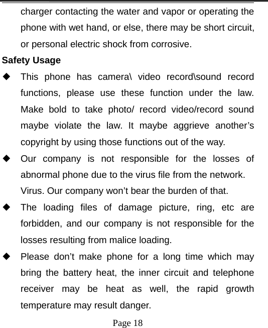 Page 18charger contacting the water and vapor or operating thephone with wet hand, or else, there may be short circuit,or personal electric shock from corrosive.Safety Usage◆This phone has camera\ video record\sound recordfunctions, please use these function under the law.Make bold to take photo/ record video/record soundmaybe violate the law. It maybe aggrieve another’scopyright by using those functions out of the way.◆Our company is not responsible for the losses ofabnormal phone due to the virus file from the network.Virus. Our company won’t bear the burden of that.◆The loading files of damage picture, ring, etc areforbidden, and our company is not responsible for thelosses resulting from malice loading.◆Please don’t make phone for a long time which maybring the battery heat, the inner circuit and telephonereceiver may be heat as well, the rapid growthtemperature may result danger.