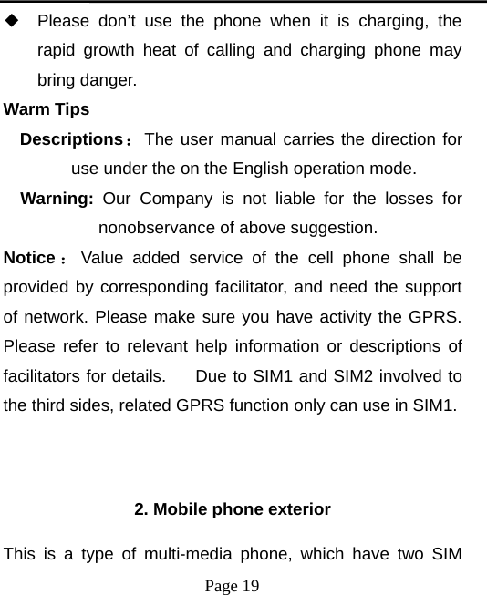 Page 19◆Please don’t use the phone when it is charging, therapid growth heat of calling and charging phone maybring danger.Warm TipsDescriptions：The user manual carries the direction foruse under the on the English operation mode.Warning: Our Company is not liable for the losses fornonobservance of above suggestion.Notice ：Value added service of the cell phone shall beprovided by corresponding facilitator, and need the supportof network. Please make sure you have activity the GPRS.Please refer to relevant help information or descriptions offacilitators for details. Due to SIM1 and SIM2 involved tothe third sides, related GPRS function only can use in SIM1.2. Mobile phone exteriorThis is a type of multi-media phone, which have two SIM