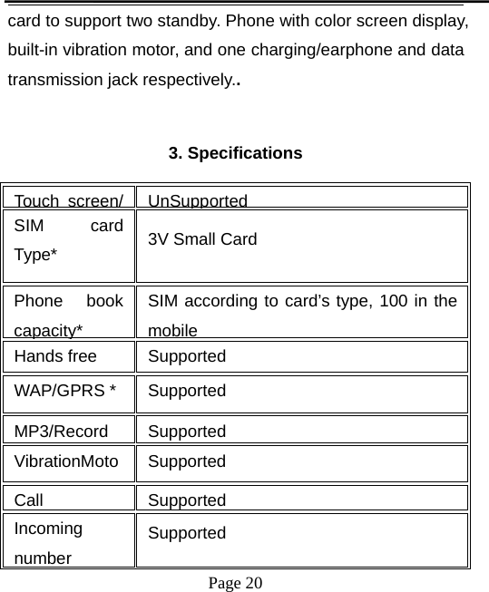 Page 20card to support two standby. Phone with color screen display,built-in vibration motor, and one charging/earphone and datatransmission jack respectively..3. SpecificationsTouch screen/ UnSupportedSIM cardType* 3V Small CardPhone bookcapacity*SIM according to card’s type, 100 in themobileHands free SupportedWAP/GPRS * SupportedMP3/Record SupportedVibrationMoto SupportedCall SupportedIncomingnumberSupported