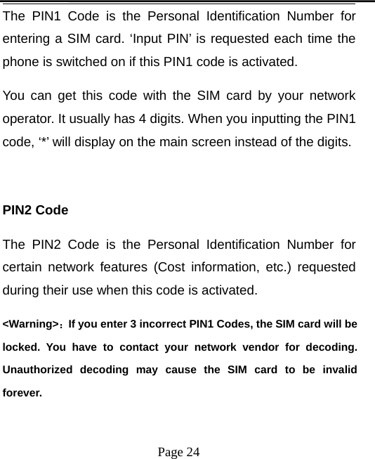 Page 24The PIN1 Code is the Personal Identification Number forentering a SIM card. ‘Input PIN’ is requested each time thephone is switched on if this PIN1 code is activated.You can get this code with the SIM card by your networkoperator. It usually has 4 digits. When you inputting the PIN1code, ‘*’ will display on the main screen instead of the digits.PIN2 CodeThe PIN2 Code is the Personal Identification Number forcertain network features (Cost information, etc.) requestedduring their use when this code is activated.&lt;Warning&gt;：If you enter 3 incorrect PIN1 Codes, the SIM card will belocked. You have to contact your network vendor for decoding.Unauthorized decoding may cause the SIM card to be invalidforever.