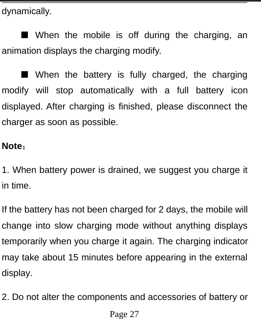 Page 27dynamically.■When the mobile is off during the charging, ananimation displays the charging modify.■When the battery is fully charged, the chargingmodify will stop automatically with a full battery icondisplayed. After charging is finished, please disconnect thecharger as soon as possible.Note：1. When battery power is drained, we suggest you charge itin time.If the battery has not been charged for 2 days, the mobile willchange into slow charging mode without anything displaystemporarily when you charge it again. The charging indicatormay take about 15 minutes before appearing in the externaldisplay.2. Do not alter the components and accessories of battery or