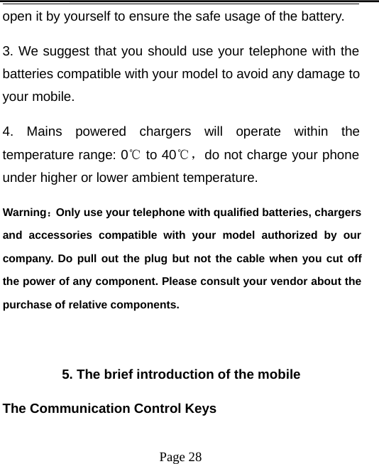 Page 28open it by yourself to ensure the safe usage of the battery.3. We suggest that you should use your telephone with thebatteries compatible with your model to avoid any damage toyour mobile.4. Mains powered chargers will operate within thetemperature range: 0℃to 40℃，do not charge your phoneunder higher or lower ambient temperature.Warning：Only use your telephone with qualified batteries, chargersand accessories compatible with your model authorized by ourcompany. Do pull out the plug but not the cable when you cut offthe power of any component. Please consult your vendor about thepurchase of relative components.5. The brief introduction of the mobileThe Communication Control Keys