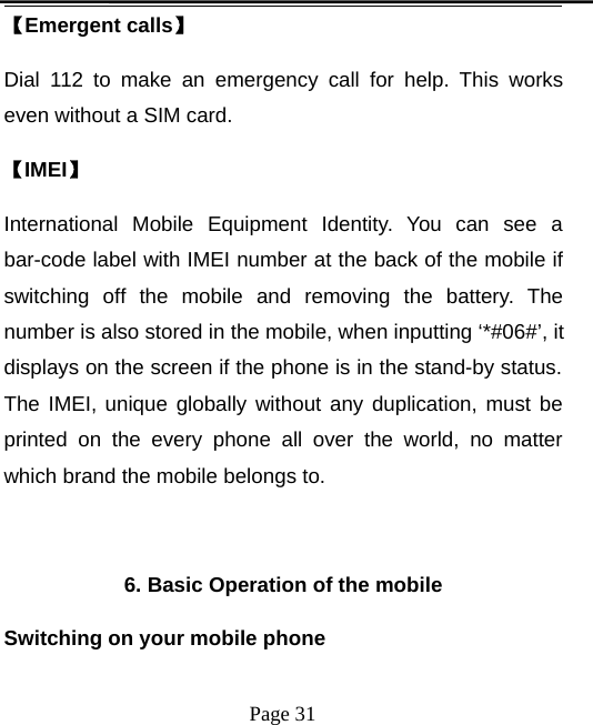 Page 31【Emergent calls】Dial 112 to make an emergency call for help. This workseven without a SIM card.【IMEI】International Mobile Equipment Identity. You can see abar-code label with IMEI number at the back of the mobile ifswitching off the mobile and removing the battery. Thenumber is also stored in the mobile, when inputting ‘*#06#’, itdisplays on the screen if the phone is in the stand-by status.The IMEI, unique globally without any duplication, must beprinted on the every phone all over the world, no matterwhich brand the mobile belongs to.6. Basic Operation of the mobileSwitching on your mobile phone