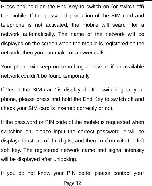 Page 32Press and hold on the End Key to switch on (or switch off)the mobile. If the password protection of the SIM card andtelephone is not activated, the mobile will search for anetwork automatically. The name of the network will bedisplayed on the screen when the mobile is registered on thenetwork, then you can make or answer calls.Your phone will keep on searching a network if an availablenetwork couldn’t be found temporarily.If ‘Insert the SIM card’ is displayed after switching on yourphone, please press and hold the End Key to switch off andcheck your SIM card is inserted correctly or not.If the password or PIN code of the mobile is requested whenswitching on, please input the correct password. * will bedisplayed instead of the digits, and then confirm with the leftsoft key. The registered network name and signal intensitywill be displayed after unlocking.If you do not know your PIN code, please contact your