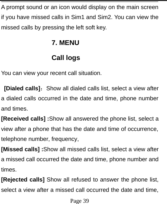 Page 39A prompt sound or an icon would display on the main screenif you have missed calls in Sim1 and Sim2. You can view themissed calls by pressing the left soft key.7. MENUCall logsYou can view your recent call situation.[Dialed calls]：Show all dialed calls list, select a view aftera dialed calls occurred in the date and time, phone numberand times.[Received calls] :Show all answered the phone list, select aview after a phone that has the date and time of occurrence,telephone number, frequency,[Missed calls] :Show all missed calls list, select a view aftera missed call occurred the date and time, phone number andtimes.[Rejected calls] Show all refused to answer the phone list,select a view after a missed call occurred the date and time,