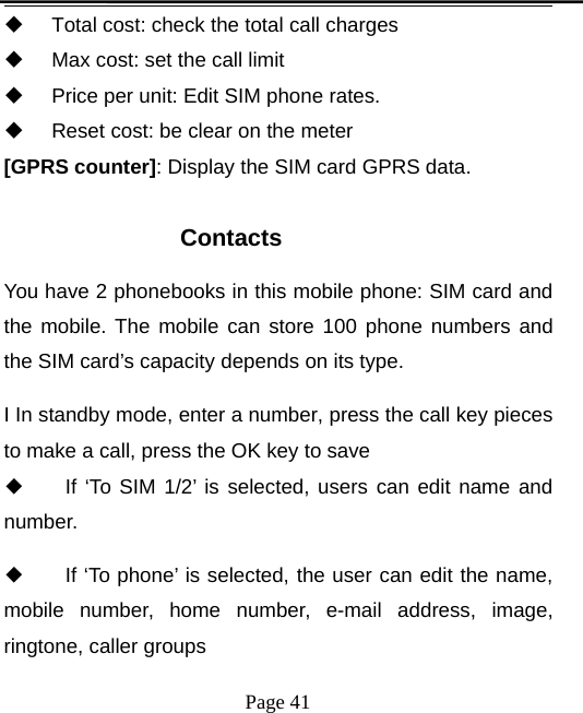Page 41Total cost: check the total call chargesMax cost: set the call limitPrice per unit: Edit SIM phone rates.Reset cost: be clear on the meter[GPRS counter]: Display the SIM card GPRS data.ContactsYou have 2 phonebooks in this mobile phone: SIM card andthe mobile. The mobile can store 100 phone numbers andthe SIM card’s capacity depends on its type.I In standby mode, enter a number, press the call key piecesto make a call, press the OK key to save◆If ‘To SIM 1/2’ is selected, users can edit name andnumber.◆If ‘To phone’ is selected, the user can edit the name,mobile number, home number, e-mail address, image,ringtone, caller groups