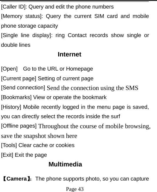 Page 43[Caller ID]: Query and edit the phone numbers[Memory status]: Query the current SIM card and mobilephone storage capacity[Single line display]: ring Contact records show single ordouble linesInternet[Open] Go to the URL or Homepage[Current page] Setting of current page[Send connection] Send the connection using the SMS[Bookmarks] View or operate the bookmark[History] Mobile recently logged in the menu page is saved,you can directly select the records inside the surf[Offline pages] Throughout the course of mobile browsing,save the snapshot shown here[Tools] Clear cache or cookies[Exit] Exit the pageMultimedia【Camera】：The phone supports photo, so you can capture