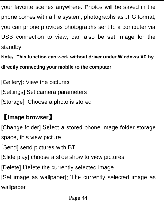 Page 44your favorite scenes anywhere. Photos will be saved in thephone comes with a file system, photographs as JPG format,you can phone provides photographs sent to a computer viaUSB connection to view, can also be set Image for thestandbyNote：This function can work without driver under Windows XP bydirectly connecting your mobile to the computer[Gallery]: View the pictures[Settings] Set camera parameters[Storage]: Choose a photo is stored【Image browser】[Change folder] Select a stored phone image folder storagespace,this view picture[Send] send pictures with BT[Slide play] choose a slide show to view pictures[Delete] Delete the currently selected image[Set image as wallpaper]; The currently selected image aswallpaper