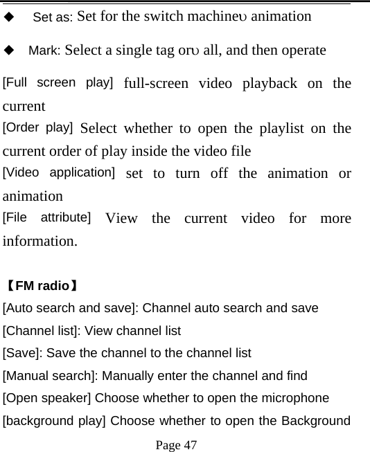 Page 47◆Set as: Set for the switch machineanimation◆Mark: Select a single tag orall, and then operate[Full screen play] full-screen video playback on thecurrent[Order play] Select whether to open the playlist on thecurrent order of play inside the video file[Video application] set to turn off the animation oranimation[File attribute] View the current video for moreinformation.【FM radio】[Auto search and save]: Channel auto search and save[Channel list]: View channel list[Save]: Save the channel to the channel list[Manual search]: Manually enter the channel and find[Open speaker] Choose whether to open the microphone[background play] Choose whether to open the Background