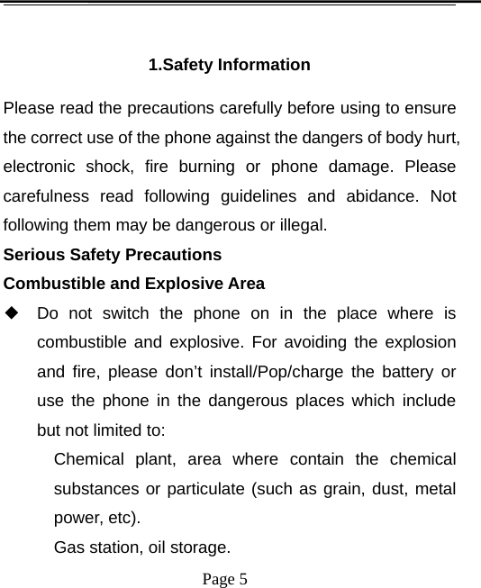 Page 51.Safety InformationPlease read the precautions carefully before using to ensurethe correct use of the phone against the dangers of body hurt,electronic shock, fire burning or phone damage. Pleasecarefulness read following guidelines and abidance. Notfollowing them may be dangerous or illegal.Serious Safety PrecautionsCombustible and Explosive Area◆Do not switch the phone on in the place where iscombustible and explosive. For avoiding the explosionand fire, please don’t install/Pop/charge the battery oruse the phone in the dangerous places which includebut not limited to:Chemical plant, area where contain the chemicalsubstances or particulate (such as grain, dust, metalpower, etc).Gas station, oil storage.