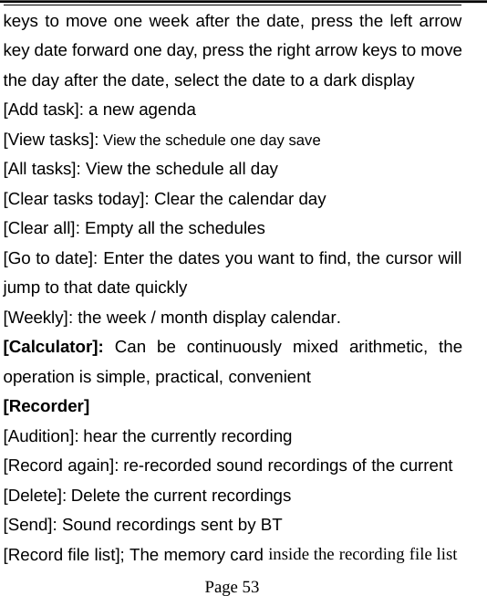 Page 53keys to move one week after the date, press the left arrowkey date forward one day, press the right arrow keys to movethe day after the date, select the date to a dark display[Add task]: a new agenda[View tasks]: View the schedule one day save[All tasks]: View the schedule all day[Clear tasks today]: Clear the calendar day[Clear all]: Empty all the schedules[Go to date]: Enter the dates you want to find, the cursor willjump to that date quickly[Weekly]: the week / month display calendar.[Calculator]: Can be continuously mixed arithmetic, theoperation is simple, practical, convenient[Recorder][Audition]: hear the currently recording[Record again]: re-recorded sound recordings of the current[Delete]: Delete the current recordings[Send]: Sound recordings sent by BT[Record file list]; The memory card inside the recording file list