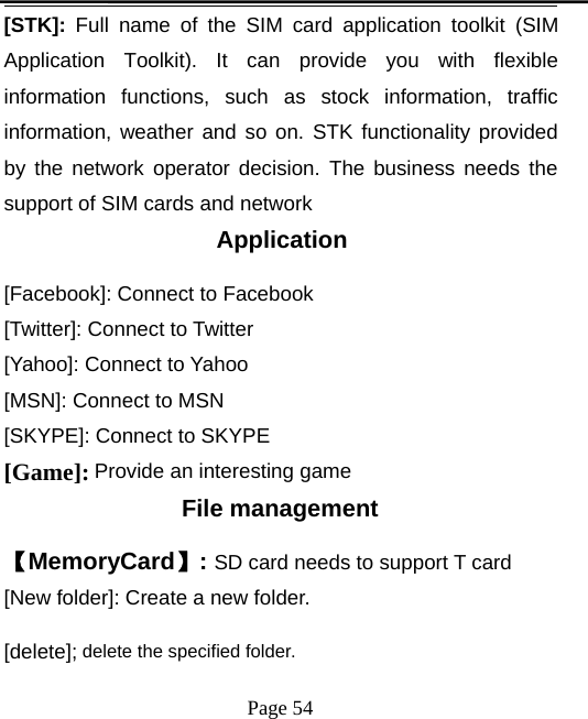Page 54[STK]: Full name of the SIM card application toolkit (SIMApplication Toolkit). It can provide you with flexibleinformation functions, such as stock information, trafficinformation, weather and so on. STK functionality providedby the network operator decision. The business needs thesupport of SIM cards and networkApplication[Facebook]: Connect to Facebook[Twitter]: Connect to Twitter[Yahoo]: Connect to Yahoo[MSN]: Connect to MSN[SKYPE]: Connect to SKYPE[Game]: Provide an interesting gameFile management【MemoryCard】:SD card needs to support T card[New folder]: Create a new folder.[delete]; delete the specified folder.