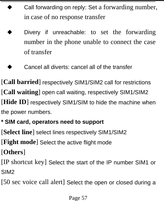 Page 57◆Call forwarding on reply: Set a forwarding number,in case of no response transfer◆Divery if unreachable: to set the forwardingnumber in the phone unable to connect the caseof transfer◆Cancel all diverts: cancel all of the transfer[Call barried]respectively SIM1/SIM2 call for restrictions[Call waiting]open call waiting, respectively SIM1/SIM2[Hide ID]respectively SIM1/SIM to hide the machine whenthe power numbers.* SIM card, operators need to support[Select line]select lines respectively SIM1/SIM2[Fight mode]Select the active flight mode[Others][IP shortcut key] Select the start of the IP number SIM1 orSIM2[50 sec voice call alert] Select the open or closed during a