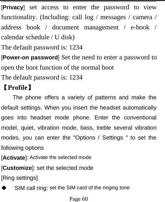 Page 60[Privacy]set access to enter the password to viewfunctionality. (Including: call log / messages / camera /address book / document management / e-book /calendar schedule / U disk)The default password is: 1234[Power-on password]Set the need to enter a password toopen the boot function of the normal bootThe default password is: 1234【Profile】The phone offers a variety of patterns and make thedefault settings. When you insert the headset automaticallygoes into headset mode phone. Enter the conventionalmodel, quiet, vibration mode, bass, treble several vibrationmodes, you can enter the &quot;Options / Settings &quot; to set thefollowing options[Activate]: Activate the selected mode[Customize]: set the selected mode[Ring settings]SIM call ring: set the SIM card of the ringing tone