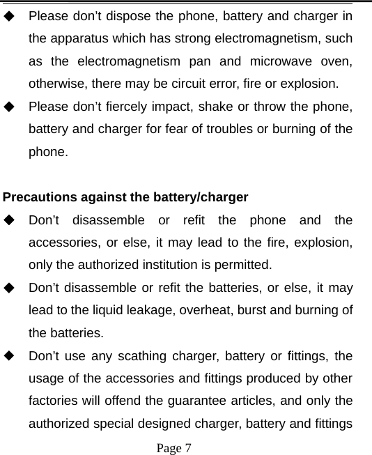 Page 7◆Please don’t dispose the phone, battery and charger inthe apparatus which has strong electromagnetism, suchas the electromagnetism pan and microwave oven,otherwise, there may be circuit error, fire or explosion.◆Please don’t fiercely impact, shake or throw the phone,battery and charger for fear of troubles or burning of thephone.Precautions against the battery/charger◆Don’t disassemble or refit the phone and theaccessories, or else, it may lead to the fire, explosion,only the authorized institution is permitted.◆Don’t disassemble or refit the batteries, or else, it maylead to the liquid leakage, overheat, burst and burning ofthe batteries.◆Don’t use any scathing charger, battery or fittings, theusage of the accessories and fittings produced by otherfactories will offend the guarantee articles, and only theauthorized special designed charger, battery and fittings