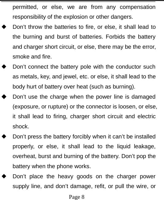 Page 8permitted, or else, we are from any compensationresponsibility of the explosion or other dangers.◆Don’t throw the batteries to fire, or else, it shall lead tothe burning and burst of batteries. Forbids the batteryand charger short circuit, or else, there may be the error,smoke and fire.◆Don’t connect the battery pole with the conductor suchas metals, key, and jewel, etc. or else, it shall lead to thebody hurt of battery over heat (such as burning).◆Don’t use the charge when the power line is damaged(exposure, or rupture) or the connector is loosen, or else,it shall lead to firing, charger short circuit and electricshock.◆Don’t press the battery forcibly when it can’t be installedproperly, or else, it shall lead to the liquid leakage,overheat, burst and burning of the battery. Don’t pop thebattery when the phone works.◆Don’t place the heavy goods on the charger powersupply line, and don’t damage, refit, or pull the wire, or