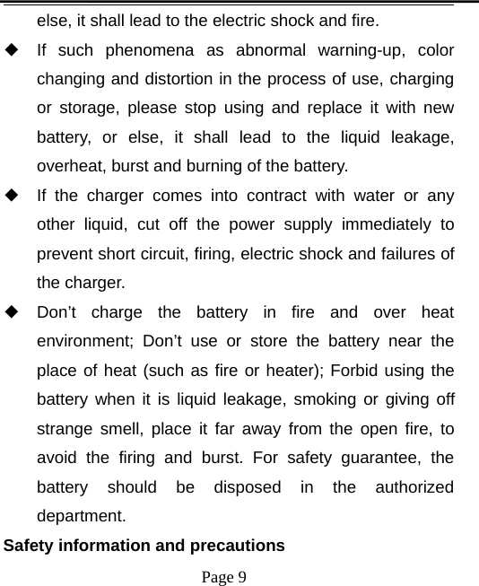 Page 9else, it shall lead to the electric shock and fire.◆If such phenomena as abnormal warning-up, colorchanging and distortion in the process of use, chargingor storage, please stop using and replace it with newbattery, or else, it shall lead to the liquid leakage,overheat, burst and burning of the battery.◆If the charger comes into contract with water or anyother liquid, cut off the power supply immediately toprevent short circuit, firing, electric shock and failures ofthe charger.◆Don’t charge the battery in fire and over heatenvironment; Don’t use or store the battery near theplace of heat (such as fire or heater); Forbid using thebattery when it is liquid leakage, smoking or giving offstrange smell, place it far away from the open fire, toavoid the firing and burst. For safety guarantee, thebattery should be disposed in the authorizeddepartment.Safety information and precautions