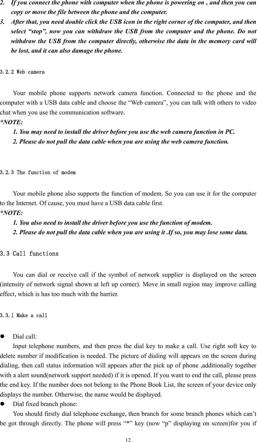  122. If you connect the phone with computer when the phone is powering on , and then you can copy or move the file between the phone and the computer.   3. After that, you need double click the USB icon in the right corner of the computer, and then select “stop”, now you can withdraw the USB from the computer and the phone. Do not withdraw the USB from the computer directly, otherwise the data in the memory card will be lost, and it can also damage the phone. 3.2.2 Web camera Your mobile phone supports network camera function. Connected to the phone and the computer with a USB data cable and choose the “Web camera”, you can talk with others to video chat when you use the communication software.   *NOTE:  1. You may need to install the driver before you use the web camera function in PC. 2. Please do not pull the data cable when you are using the web camera function.  3.2.3 The function of modem Your mobile phone also supports the function of modem. So you can use it for the computer to the Internet. Of cause, you must have a USB data cable first. *NOTE: 1. You also need to install the driver before you use the function of modem. 2. Please do not pull the data cable when you are using it .If so, you may lose some data. 3.3 Call functions You can dial or receive call if the symbol of network supplier is displayed on the screen (intensity of network signal shown at left up corner). Move in small region may improve calling effect, which is has too much with the barrier. 3.3.1 Make a call z Dial call: Input telephone numbers, and then press the dial key to make a call. Use right soft key to delete number if modification is needed. The picture of dialing will appears on the screen during dialing, then call status information will appears after the pick up of phone ,additionally together with a alert sound(network support needed) if it is opened. If you want to end the call, please press the end key. If the number does not belong to the Phone Book List, the screen of your device only displays the number. Otherwise, the name would be displayed. z Dial fixed branch phone: You should firstly dial telephone exchange, then branch for some branch phones which can’t be got through directly. The phone will press “*” key (now “p” displaying on screen)for you if 