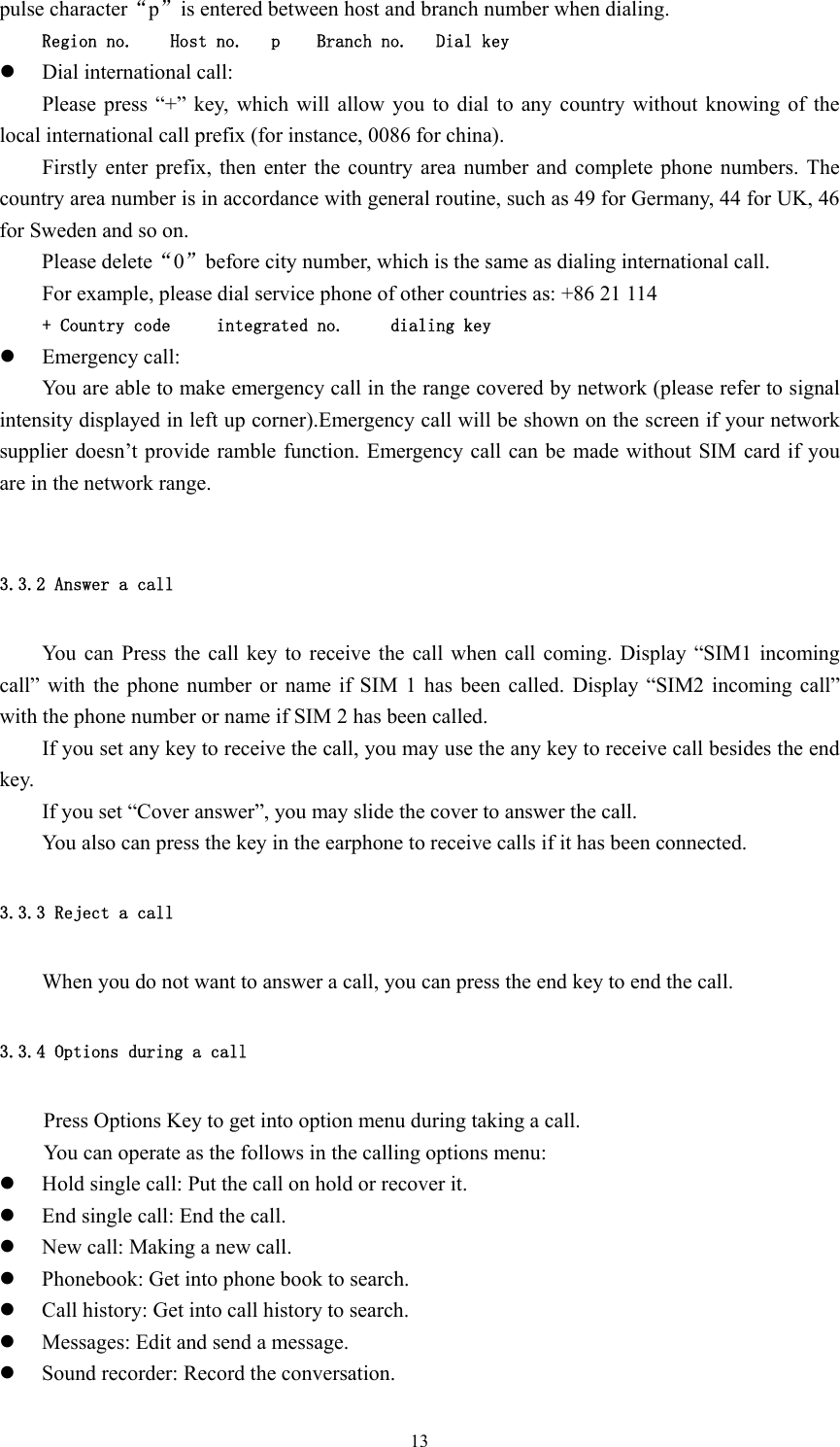  13pulse character“p”is entered between host and branch number when dialing. Region no.    Host no.   p    Branch no.   Dial key z Dial international call: Please press “+” key, which will allow you to dial to any country without knowing of the local international call prefix (for instance, 0086 for china). Firstly enter prefix, then enter the country area number and complete phone numbers. The country area number is in accordance with general routine, such as 49 for Germany, 44 for UK, 46 for Sweden and so on. Please delete“0”before city number, which is the same as dialing international call. For example, please dial service phone of other countries as: +86 21 114 + Country code     integrated no.     dialing key z Emergency call: You are able to make emergency call in the range covered by network (please refer to signal intensity displayed in left up corner).Emergency call will be shown on the screen if your network supplier doesn’t provide ramble function. Emergency call can be made without SIM card if you are in the network range.  3.3.2 Answer a call You can Press the call key to receive the call when call coming. Display “SIM1 incoming call” with the phone number or name if SIM 1 has been called. Display “SIM2 incoming call” with the phone number or name if SIM 2 has been called.   If you set any key to receive the call, you may use the any key to receive call besides the end key. If you set “Cover answer”, you may slide the cover to answer the call. You also can press the key in the earphone to receive calls if it has been connected. 3.3.3 Reject a call When you do not want to answer a call, you can press the end key to end the call. 3.3.4 Options during a call Press Options Key to get into option menu during taking a call. You can operate as the follows in the calling options menu: z Hold single call: Put the call on hold or recover it. z End single call: End the call. z New call: Making a new call. z Phonebook: Get into phone book to search. z Call history: Get into call history to search. z Messages: Edit and send a message. z Sound recorder: Record the conversation. 