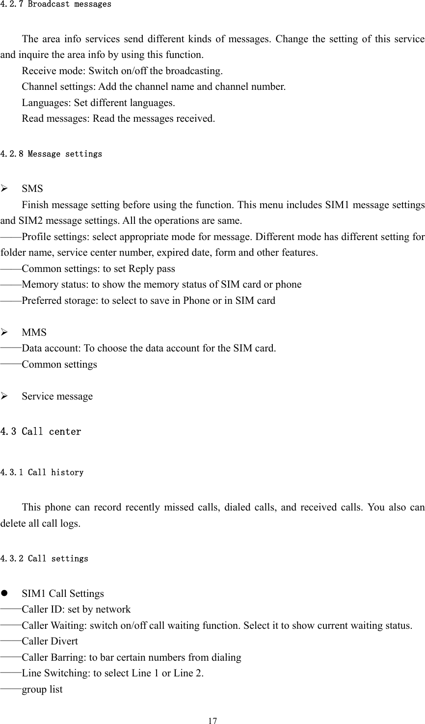  174.2.7 Broadcast messages The area info services send different kinds of messages. Change the setting of this service and inquire the area info by using this function. Receive mode: Switch on/off the broadcasting. Channel settings: Add the channel name and channel number. Languages: Set different languages. Read messages: Read the messages received. 4.2.8 Message settings ¾ SMS Finish message setting before using the function. This menu includes SIM1 message settings and SIM2 message settings. All the operations are same.   ——Profile settings: select appropriate mode for message. Different mode has different setting for folder name, service center number, expired date, form and other features. ——Common settings: to set Reply pass ——Memory status: to show the memory status of SIM card or phone ——Preferred storage: to select to save in Phone or in SIM card  ¾ MMS ——Data account: To choose the data account for the SIM card. ——Common settings  ¾ Service message 4.3 Call center 4.3.1 Call history This phone can record recently missed calls, dialed calls, and received calls. You also can delete all call logs.   4.3.2 Call settings z SIM1 Call Settings ——Caller ID: set by network ——Caller Waiting: switch on/off call waiting function. Select it to show current waiting status. ——Caller Divert ——Caller Barring: to bar certain numbers from dialing ——Line Switching: to select Line 1 or Line 2. ——group list 