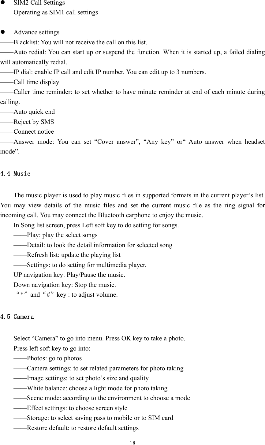  18 z SIM2 Call Settings Operating as SIM1 call settings  z Advance settings ——Blacklist: You will not receive the call on this list.   ——Auto redial: You can start up or suspend the function. When it is started up, a failed dialing will automatically redial. ——IP dial: enable IP call and edit IP number. You can edit up to 3 numbers. ——Call time display ——Caller time reminder: to set whether to have minute reminder at end of each minute during calling. ——Auto quick end ——Reject by SMS ——Connect notice ——Answer mode: You can set “Cover answer”, “Any key” or“ Auto answer when headset mode”. 4.4 Music The music player is used to play music files in supported formats in the current player’s list. You may view details of the music files and set the current music file as the ring signal for incoming call. You may connect the Bluetooth earphone to enjoy the music.   In Song list screen, press Left soft key to do setting for songs. ——Play: play the select songs ——Detail: to look the detail information for selected song ——Refresh list: update the playing list ——Settings: to do setting for multimedia player. UP navigation key: Play/Pause the music. Down navigation key: Stop the music. “*”and“#”key : to adjust volume. 4.5 Camera Select “Camera” to go into menu. Press OK key to take a photo. Press left soft key to go into: ——Photos: go to photos ——Camera settings: to set related parameters for photo taking ——Image settings: to set photo’s size and quality ——White balance: choose a light mode for photo taking ——Scene mode: according to the environment to choose a mode ——Effect settings: to choose screen style ——Storage: to select saving pass to mobile or to SIM card ——Restore default: to restore default settings 