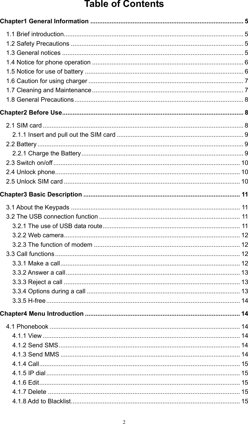  2Table of Contents Chapter1 General Information ....................................................................................... 5 1.1 Brief introduction ...................................................................................................... 5 1.2 Safety Precautions .................................................................................................. 5 1.3 General notices ....................................................................................................... 5 1.4 Notice for phone operation ...................................................................................... 6 1.5 Notice for use of battery .......................................................................................... 6 1.6 Caution for using charger ........................................................................................ 7 1.7 Cleaning and Maintenance ......................................................................................  7 1.8 General Precautions ................................................................................................ 8 Chapter2 Before Use ....................................................................................................... 8 2.1 SIM card .................................................................................................................. 8 2.1.1 Insert and pull out the SIM card ........................................................................ 9 2.2 Battery ..................................................................................................................... 9 2.2.1 Charge the Battery ............................................................................................  9 2.3 Switch on/off .......................................................................................................... 10 2.4 Unlock phone ......................................................................................................... 10 2.5 Unlock SIM card .................................................................................................... 10 Chapter3 Basic Description ......................................................................................... 11 3.1 About the Keypads ................................................................................................ 11 3.2 The USB connection function ................................................................................ 11 3.2.1 The use of USB data route ..............................................................................  11 3.2.2 Web camera ....................................................................................................  12 3.2.3 The function of modem ................................................................................... 12 3.3 Call functions ......................................................................................................... 12 3.3.1 Make a call ......................................................................................................  12 3.3.2 Answer a call ................................................................................................... 13 3.3.3 Reject a call .................................................................................................... 13 3.3.4 Options during a call ....................................................................................... 13 3.3.5 H-free ..............................................................................................................  14 Chapter4 Menu Introduction ........................................................................................ 14 4.1 Phonebook ............................................................................................................ 14 4.1.1 View ................................................................................................................ 14 4.1.2 Send SMS ....................................................................................................... 14 4.1.3 Send MMS ...................................................................................................... 14 4.1.4 Call ..................................................................................................................  15 4.1.5 IP dial .............................................................................................................. 15 4.1.6 Edit ..................................................................................................................  15 4.1.7 Delete ............................................................................................................. 15 4.1.8 Add to Blacklist ................................................................................................ 15 