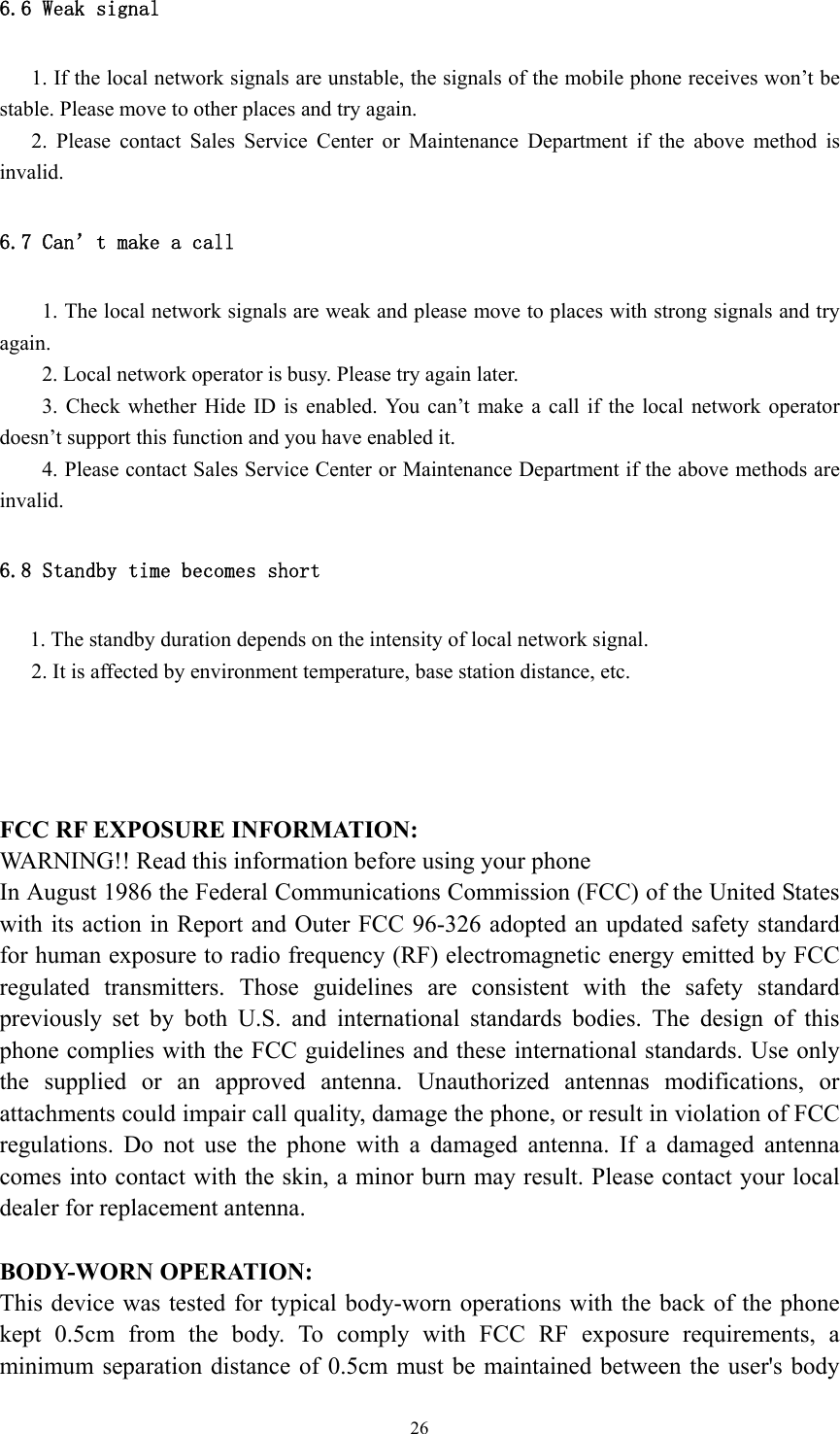  266.6 Weak signal        1. If the local network signals are unstable, the signals of the mobile phone receives won’t be stable. Please move to other places and try again. 2. Please contact Sales Service Center or Maintenance Department if the above method is invalid.  6.7 Can’t make a call 1. The local network signals are weak and please move to places with strong signals and try again. 2. Local network operator is busy. Please try again later. 3. Check whether Hide ID is enabled. You can’t make a call if the local network operator doesn’t support this function and you have enabled it.   4. Please contact Sales Service Center or Maintenance Department if the above methods are invalid.  6.8 Standby time becomes short      1. The standby duration depends on the intensity of local network signal.       2. It is affected by environment temperature, base station distance, etc.      FCC RF EXPOSURE INFORMATION: WARNING!! Read this information before using your phone In August 1986 the Federal Communications Commission (FCC) of the United States with its action in Report and Outer FCC 96-326 adopted an updated safety standard for human exposure to radio frequency (RF) electromagnetic energy emitted by FCC regulated transmitters. Those guidelines are consistent with the safety standard previously set by both U.S. and international standards bodies. The design of this phone complies with the FCC guidelines and these international standards. Use only the supplied or an approved antenna. Unauthorized antennas modifications, or attachments could impair call quality, damage the phone, or result in violation of FCC regulations. Do not use the phone with a damaged antenna. If a damaged antenna comes into contact with the skin, a minor burn may result. Please contact your local dealer for replacement antenna.  BODY-WORN OPERATION: This device was tested for typical body-worn operations with the back of the phone kept 0.5cm from the body. To comply with FCC RF exposure requirements, a minimum separation distance of 0.5cm must be maintained between the user&apos;s body 