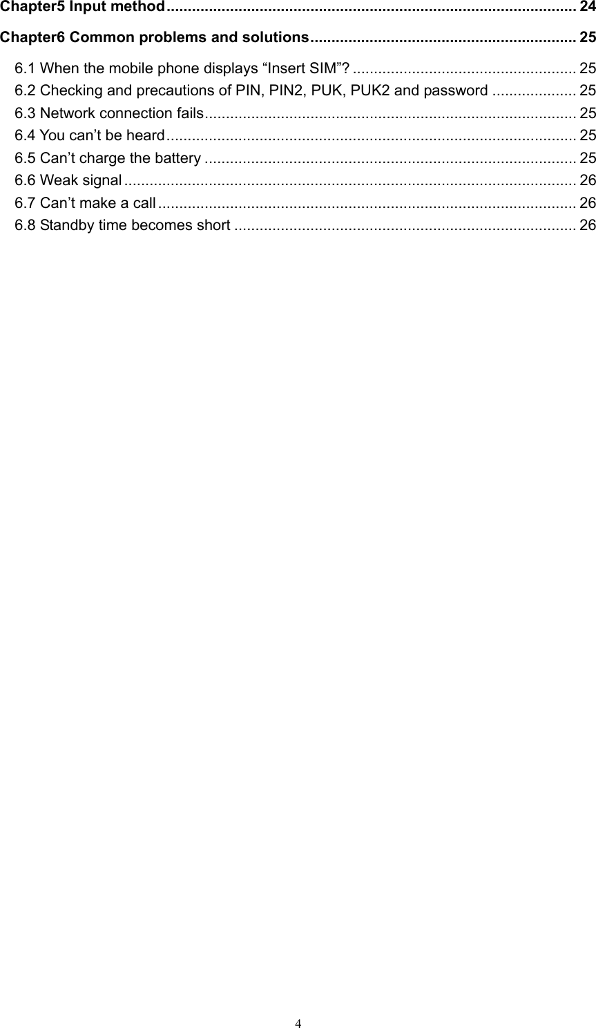  4Chapter5 Input method ................................................................................................. 24 Chapter6 Common problems and solutions ...............................................................  25 6.1 When the mobile phone displays “Insert SIM”? ..................................................... 25 6.2 Checking and precautions of PIN, PIN2, PUK, PUK2 and password .................... 25 6.3 Network connection fails ........................................................................................ 25 6.4 You can’t be heard ................................................................................................. 25 6.5 Can’t charge the battery ........................................................................................ 25 6.6 Weak signal ........................................................................................................... 26 6.7 Can’t make a call ................................................................................................... 26 6.8 Standby time becomes short ................................................................................. 26                                  