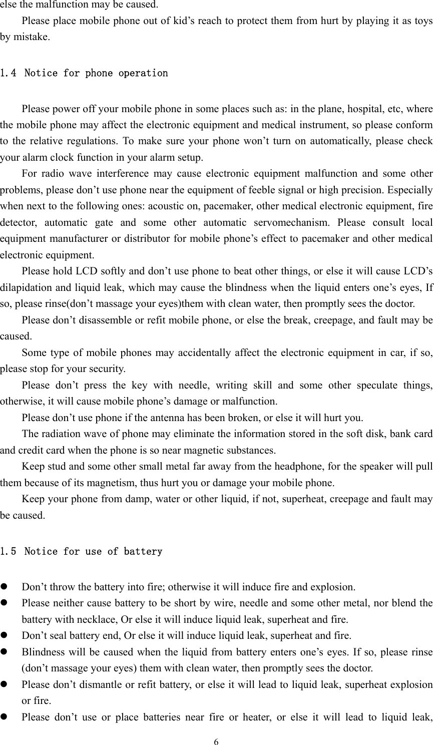  6else the malfunction may be caused. Please place mobile phone out of kid’s reach to protect them from hurt by playing it as toys by mistake. 1.4 Notice for phone operation Please power off your mobile phone in some places such as: in the plane, hospital, etc, where the mobile phone may affect the electronic equipment and medical instrument, so please conform to the relative regulations. To make sure your phone won’t turn on automatically, please check your alarm clock function in your alarm setup. For radio wave interference may cause electronic equipment malfunction and some other problems, please don’t use phone near the equipment of feeble signal or high precision. Especially when next to the following ones: acoustic on, pacemaker, other medical electronic equipment, fire detector, automatic gate and some other automatic servomechanism. Please consult local equipment manufacturer or distributor for mobile phone’s effect to pacemaker and other medical electronic equipment. Please hold LCD softly and don’t use phone to beat other things, or else it will cause LCD’s dilapidation and liquid leak, which may cause the blindness when the liquid enters one’s eyes, If so, please rinse(don’t massage your eyes)them with clean water, then promptly sees the doctor. Please don’t disassemble or refit mobile phone, or else the break, creepage, and fault may be caused. Some type of mobile phones may accidentally affect the electronic equipment in car, if so, please stop for your security. Please don’t press the key with needle, writing skill and some other speculate things, otherwise, it will cause mobile phone’s damage or malfunction. Please don’t use phone if the antenna has been broken, or else it will hurt you. The radiation wave of phone may eliminate the information stored in the soft disk, bank card and credit card when the phone is so near magnetic substances. Keep stud and some other small metal far away from the headphone, for the speaker will pull them because of its magnetism, thus hurt you or damage your mobile phone. Keep your phone from damp, water or other liquid, if not, superheat, creepage and fault may be caused. 1.5 Notice for use of battery z Don’t throw the battery into fire; otherwise it will induce fire and explosion. z Please neither cause battery to be short by wire, needle and some other metal, nor blend the battery with necklace, Or else it will induce liquid leak, superheat and fire. z Don’t seal battery end, Or else it will induce liquid leak, superheat and fire. z Blindness will be caused when the liquid from battery enters one’s eyes. If so, please rinse (don’t massage your eyes) them with clean water, then promptly sees the doctor. z Please don’t dismantle or refit battery, or else it will lead to liquid leak, superheat explosion or fire. z Please don’t use or place batteries near fire or heater, or else it will lead to liquid leak, 