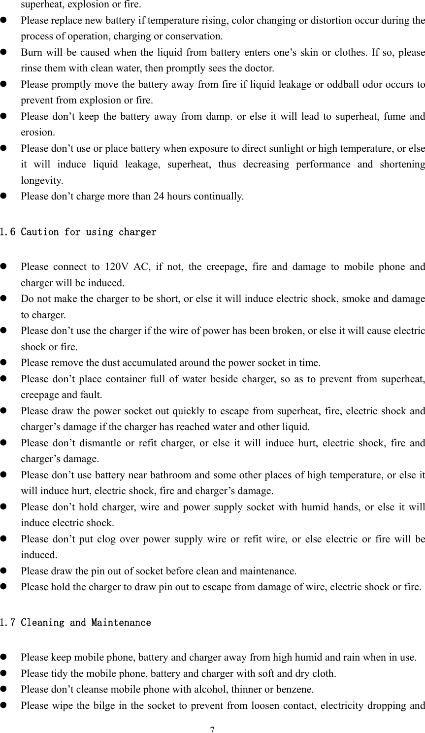  7superheat, explosion or fire. z Please replace new battery if temperature rising, color changing or distortion occur during the process of operation, charging or conservation. z Burn will be caused when the liquid from battery enters one’s skin or clothes. If so, please rinse them with clean water, then promptly sees the doctor. z Please promptly move the battery away from fire if liquid leakage or oddball odor occurs to prevent from explosion or fire. z Please don’t keep the battery away from damp. or else it will lead to superheat, fume and erosion. z Please don’t use or place battery when exposure to direct sunlight or high temperature, or else it will induce liquid leakage, superheat, thus decreasing performance and shortening longevity. z Please don’t charge more than 24 hours continually. 1.6 Caution for using charger z Please connect to 120V AC, if not, the creepage, fire and damage to mobile phone and charger will be induced. z Do not make the charger to be short, or else it will induce electric shock, smoke and damage to charger. z Please don’t use the charger if the wire of power has been broken, or else it will cause electric shock or fire. z Please remove the dust accumulated around the power socket in time. z Please don’t place container full of water beside charger, so as to prevent from superheat, creepage and fault. z Please draw the power socket out quickly to escape from superheat, fire, electric shock and charger’s damage if the charger has reached water and other liquid. z Please don’t dismantle or refit charger, or else it will induce hurt, electric shock, fire and charger’s damage. z Please don’t use battery near bathroom and some other places of high temperature, or else it will induce hurt, electric shock, fire and charger’s damage. z Please don’t hold charger, wire and power supply socket with humid hands, or else it will induce electric shock. z Please don’t put clog over power supply wire or refit wire, or else electric or fire will be induced. z Please draw the pin out of socket before clean and maintenance. z Please hold the charger to draw pin out to escape from damage of wire, electric shock or fire. 1.7 Cleaning and Maintenance z Please keep mobile phone, battery and charger away from high humid and rain when in use. z Please tidy the mobile phone, battery and charger with soft and dry cloth. z Please don’t cleanse mobile phone with alcohol, thinner or benzene. z Please wipe the bilge in the socket to prevent from loosen contact, electricity dropping and 