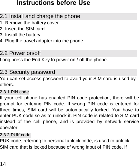  Instructions before Use  2.1 Install and charge the phone 1. Remove the battery cover 2. Insert the SIM card 3. Install the battery 4. Plug the travel adapter into the phone  2.2 Power on/off Long press the End Key to power on / off the phone.  2.3 Security password You can set access password to avoid your SIM card is used by others. 2.3.1 PIN code If your cell phone has enabled PIN code protection, there will be prompt for entering PIN code. If wrong PIN code is entered for three times, SIM card will be automatically locked. You have to enter PUK code so as to unlock it. PIN code is related to SIM card instead of the cell phone, and is provided by network service operator. 2.3.2 PUK code PUK code, referring to personal unlock code, is used to unlock SIM card that is locked because of wrong input of PIN code. If   14 