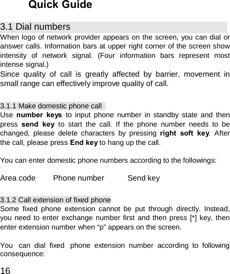  Quick Guide  3.1 Dial numbers When logo of network provider appears on the screen, you can dial or answer calls. Information bars at upper right corner of the screen show intensity of network signal. (Four information bars represent most intense signal.) Since quality of call is greatly affected by barrier, movement in small range can effectively improve quality of call.  3.1.1 Make domestic phone call Use  number keys to input phone number in standby state and then press  send key to start the call. If the phone number needs to be changed, please delete characters by pressing right soft key. After the call, please press End key to hang up the call.  You can enter domestic phone numbers according to the followings:  Area code  Phone number  Send key  3.1.2 Call extension of fixed phone Some fixed phone extension cannot be put through directly. Instead, you need to enter exchange number first and then press [*] key, then enter extension number when “p” appears on the screen.  You  can dial fixed  phone extension number according to following consequence:  16 