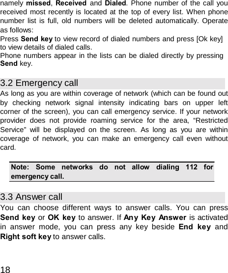  namely missed, Received  and Dialed. Phone number of the call you received most recently is located at the top of every list. When phone number list is full, old numbers will be deleted automatically. Operate as follows: Press Send key to view record of dialed numbers and press [Ok key] to view details of dialed calls. Phone numbers appear in the lists can be dialed directly by pressing Send key.  3.2 Emergency call As long as you are within coverage of network (which can be found out by  checking  network  signal  intensity  indicating  bars  on  upper  left corner of the screen), you can call emergency service. If your network provider does not provide roaming service for the area, “Restricted Service” will be displayed on the screen. As long as you are within coverage of network, you can make an emergency call even without card.  Note:   Some   networks   do   not   allow    dialing   112   for emergency call.  3.3 Answer call You can choose different ways to answer calls. You can press Send key or OK key to answer. If An y Ke y Answ er is activated in answer mode, you can press any key beside End ke y and Right soft key to answer calls.   18 