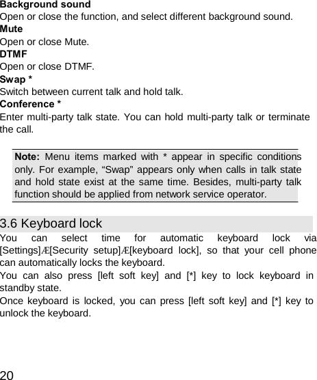  Background sound Open or close the function, and select different background sound. Mute Open or close Mute. DTMF Open or close DTMF. Swap * Switch between current talk and hold talk. Conference * Enter multi-party talk state. You can hold multi-party talk or terminate the call.  Note:  Menu items marked with * appear in specific conditions only. For example, “Swap” appears only when calls in talk state and hold state exist at the same time. Besides, multi-party talk function should be applied from network service operator.  3.6 Keyboard lock You  can  select  time  for  automatic  keyboard  lock  via [Settings]Æ[Security setup]Æ[keyboard lock], so that your cell phone can automatically locks the keyboard. You  can also press [left soft key]  and [*] key to lock keyboard in standby state. Once keyboard is locked, you can press [left soft key] and [*] key to unlock the keyboard.    20 