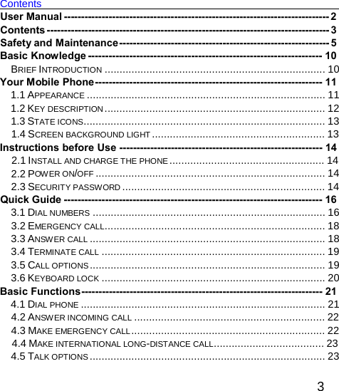 Contents    User Manual ----------------------------------------------------------------------------- 2 Contents ---------------------------------------------------------------------------------- 3 Safety and Maintenance------------------------------------------------------------- 5 Basic Knowledge -------------------------------------------------------------------- 10 BRIEF INTRODUCTION .......................................................................... 10 Your Mobile Phone------------------------------------------------------------------ 11 1.1 APPEARANCE ................................................................................ 11 1.2 KEY DESCRIPTION .......................................................................... 12 1.3 STATE ICONS................................................................................. 13 1.4 SCREEN BACKGROUND LIGHT .......................................................... 13 Instructions before Use ----------------------------------------------------------- 14 2.1 INSTALL AND CHARGE THE PHONE .................................................... 14 2.2 POW ER ON/OFF ............................................................................. 14 2.3 SECURITY PASSWORD .................................................................... 14 Quick Guide --------------------------------------------------------------------------- 16 3.1 DIAL NUMBERS .............................................................................. 16 3.2 EMERGENCY CALL.......................................................................... 18 3.3 ANSWER CALL ............................................................................... 18 3.4 TERMINATE CALL ........................................................................... 19 3.5 CALL OPTIONS ............................................................................... 19 3.6 KEYBOARD LOCK ........................................................................... 20 Basic Functions---------------------------------------------------------------------- 21 4.1 DIAL PHONE .................................................................................. 21 4.2 ANSWER INCOMING CALL ................................................................ 22 4.3 MAKE EMERGENCY CALL ................................................................. 22 4.4 MAKE INTERNATIONAL LONG-DISTANCE CALL..................................... 23 4.5 TALK OPTIONS ............................................................................... 23  3 