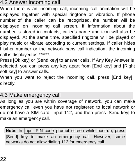  4.2 Answer incoming call When there is an incoming call, incoming call animation will be displayed together with special ringtone or vibration. If phone number of  the  caller  can  be  recognized, the  number  will  be displayed  on  incoming  call  screen.  If  information  about  the number is stored in contacts, caller’s name and icon will also be displayed. At the same time, specified ringtone will be played or play music or vibrate according to current settings. If caller hides his/her number or the network bans call indication, the incoming call is displayed as ******. Press [Ok key] or [Send key] to answer calls. If Any Key Answer is selected, you can press any key apart from [End key] and [Right soft key] to answer calls. When  you  want  to  reject  the  incoming  call,  press  [End  key] directly.  4.3 Make emergency call As long as you are within coverage of network, you can make emergency call even you have not registered to local network or do not have a SIM card. Input 112, and then press [Send key] to make an emergency call.  Note:  In Input PIN code prompt screen while boot-up, press[Send]   key   to   make   an   emergency   call.   However,   some networks do not allow dialing 112 for emergency call.  22 