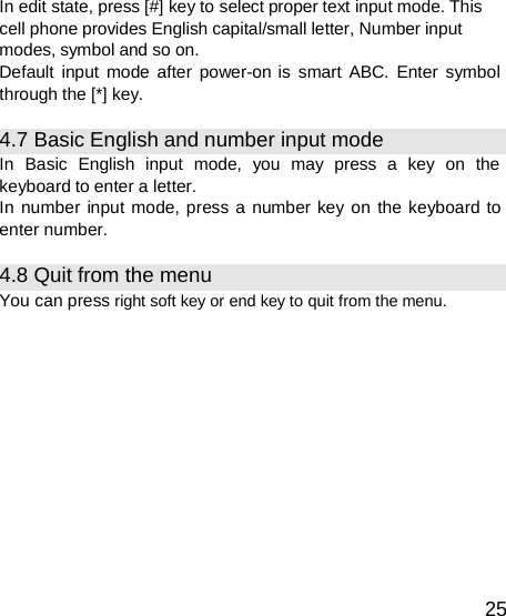  In edit state, press [#] key to select proper text input mode. This cell phone provides English capital/small letter, Number input modes, symbol and so on. Default input mode after power-on is smart ABC. Enter symbol through the [*] key.  4.7 Basic English and number input mode In  Basic  English  input  mode,  you  may  press  a  key  on  the keyboard to enter a letter. In number input mode, press a number key on the keyboard to enter number.  4.8 Quit from the menu You can press right soft key or end key to quit from the menu.             25 