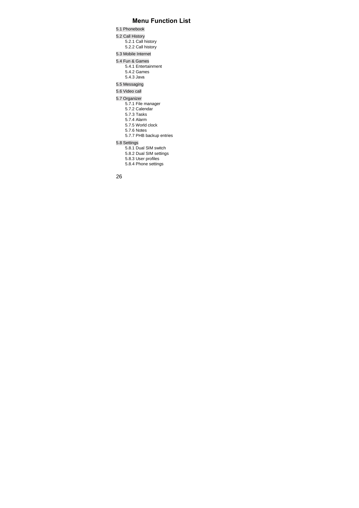  Menu Function List 5.1 Phonebook 5.2 Call History 5.2.1 Call history 5.2.2 Call history 5.3 Mobile Internet 5.4 Fun &amp; Games 5.4.1 Entertainment 5.4.2 Games 5.4.3 Java 5.5 Messaging 5.6 Video call 5.7 Organizer 5.7.1 File manager 5.7.2 Calendar 5.7.3 Tasks 5.7.4 Alarm 5.7.5 World clock 5.7.6 Notes 5.7.7 PHB backup entries 5.8 Settings 5.8.1 Dual SIM switch 5.8.2 Dual SIM settings 5.8.3 User profiles 5.8.4 Phone settings  26 