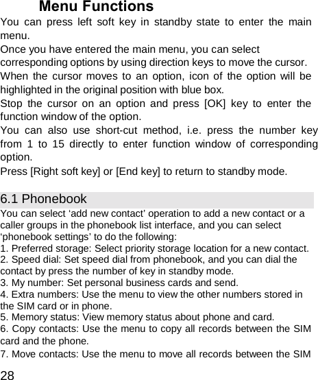  Menu Functions You can press left soft key in standby state to enter the main menu. Once you have entered the main menu, you can select corresponding options by using direction keys to move the cursor. When the cursor moves to an option, icon of the option will be highlighted in the original position with blue box. Stop the cursor on an option and press [OK] key to enter the function window of the option. You can also use short-cut method, i.e. press the number key from 1 to 15 directly to enter function window of corresponding option. Press [Right soft key] or [End key] to return to standby mode.  6.1 Phonebook You can select ‘add new contact’ operation to add a new contact or a caller groups in the phonebook list interface, and you can select ‘phonebook settings’ to do the following: 1. Preferred storage: Select priority storage location for a new contact. 2. Speed dial: Set speed dial from phonebook, and you can dial the contact by press the number of key in standby mode. 3. My number: Set personal business cards and send. 4. Extra numbers: Use the menu to view the other numbers stored in the SIM card or in phone. 5. Memory status: View memory status about phone and card. 6. Copy contacts: Use the menu to copy all records between the SIM card and the phone. 7. Move contacts: Use the menu to move all records between the SIM  28 