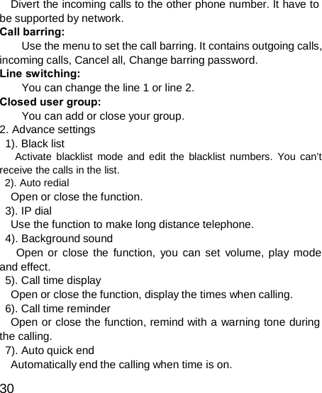  Divert the incoming calls to the other phone number. It have to be supported by network. Call barring: Use the menu to set the call barring. It contains outgoing calls, incoming calls, Cancel all, Change barring password. Line switching: You can change the line 1 or line 2. Closed user group: You can add or close your group. 2. Advance settings 1). Black list Activate blacklist mode and edit the blacklist numbers. You can’t receive the calls in the list. 2). Auto redial Open or close the function. 3). IP dial Use the function to make long distance telephone. 4). Background sound Open or close the function, you can set volume, play mode and effect. 5). Call time display Open or close the function, display the times when calling. 6). Call time reminder Open or close the function, remind with a warning tone during the calling. 7). Auto quick end Automatically end the calling when time is on.  30 