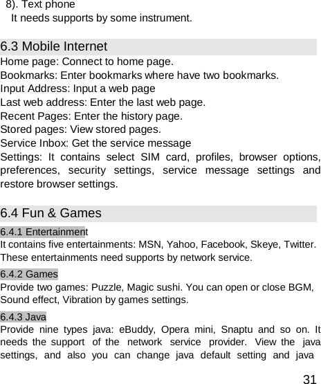  8). Text phone It needs supports by some instrument.  6.3 Mobile Internet Home page: Connect to home page. Bookmarks: Enter bookmarks where have two bookmarks. Input Address: Input a web page Last web address: Enter the last web page. Recent Pages: Enter the history page. Stored pages: View stored pages. Service Inbox: Get the service message Settings: It contains select SIM card, profiles, browser options, preferences, security settings, service message settings and restore browser settings.  6.4 Fun &amp; Games 6.4.1 Entertainment It contains five entertainments: MSN, Yahoo, Facebook, Skeye, Twitter. These entertainments need supports by network service. 6.4.2 Games Provide two games: Puzzle, Magic sushi. You can open or close BGM, Sound effect, Vibration by games settings. 6.4.3 Java Provide nine types java: eBuddy, Opera mini, Snaptu and so on. It needs the support  of the  network  service  provider.  View the  java settings,  and  also  you  can  change  java  default  setting  and  java  31 