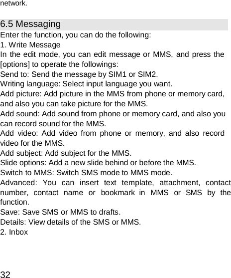  network.  6.5 Messaging Enter the function, you can do the following: 1. Write Message In the edit mode, you can edit message or MMS, and press the [options] to operate the followings: Send to: Send the message by SIM1 or SIM2. Writing language: Select input language you want. Add picture: Add picture in the MMS from phone or memory card, and also you can take picture for the MMS. Add sound: Add sound from phone or memory card, and also you can record sound for the MMS. Add video: Add video from phone or memory, and also record video for the MMS. Add subject: Add subject for the MMS. Slide options: Add a new slide behind or before the MMS. Switch to MMS: Switch SMS mode to MMS mode. Advanced: You can insert text template, attachment, contact number,  contact  name  or  bookmark  in  MMS  or  SMS  by  the function. Save: Save SMS or MMS to drafts. Details: View details of the SMS or MMS. 2. Inbox    32 