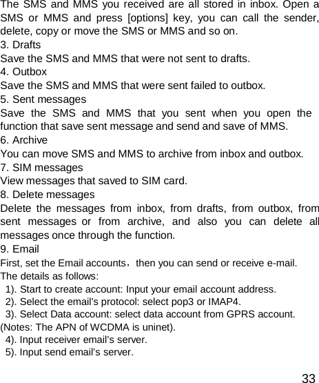  The SMS and MMS you received are all stored in inbox. Open a SMS or MMS and press [options] key, you can call the sender, delete, copy or move the SMS or MMS and so on. 3. Drafts Save the SMS and MMS that were not sent to drafts. 4. Outbox Save the SMS and MMS that were sent failed to outbox. 5. Sent messages Save  the  SMS  and  MMS  that  you  sent  when  you  open  the function that save sent message and send and save of MMS. 6. Archive You can move SMS and MMS to archive from inbox and outbox. 7. SIM messages View messages that saved to SIM card. 8. Delete messages Delete the messages from inbox, from drafts, from outbox, from sent  messages or  from  archive,  and  also  you  can  delete  all messages once through the function. 9. Email First, set the Email accounts，then you can send or receive e-mail. The details as follows: 1). Start to create account: Input your email account address. 2). Select the email’s protocol: select pop3 or IMAP4. 3). Select Data account: select data account from GPRS account. (Notes: The APN of WCDMA is uninet). 4). Input receiver email’s server. 5). Input send email’s server.  33 