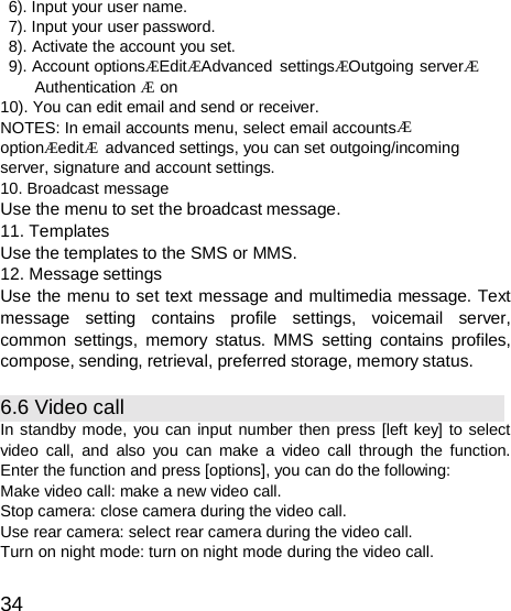  6). Input your user name. 7). Input your user password. 8). Activate the account you set. 9). Account optionsÆEditÆAdvanced settingsÆOutgoing serverÆ Authentication Æ on 10). You can edit email and send or receiver. NOTES: In email accounts menu, select email accountsÆ optionÆeditÆ  advanced settings, you can set outgoing/incoming server, signature and account settings. 10. Broadcast message Use the menu to set the broadcast message. 11. Templates Use the templates to the SMS or MMS. 12. Message settings Use the menu to set text message and multimedia message. Text message setting contains profile settings, voicemail server, common settings, memory status. MMS setting contains profiles, compose, sending, retrieval, preferred storage, memory status.  6.6 Video call In standby mode, you can input number then press [left key] to select video call, and also you can make a video call through the function. Enter the function and press [options], you can do the following: Make video call: make a new video call. Stop camera: close camera during the video call. Use rear camera: select rear camera during the video call. Turn on night mode: turn on night mode during the video call.  34 