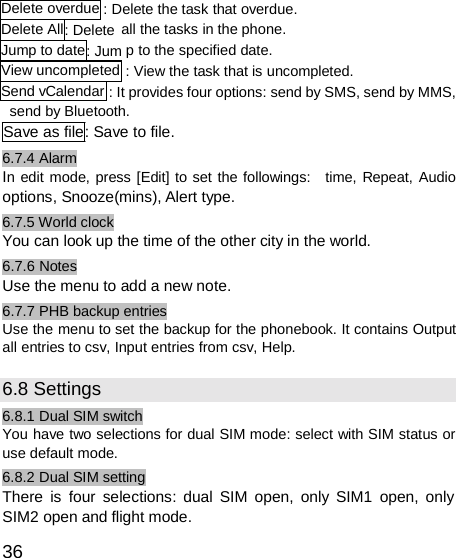  Delete overdue Delete All : DeleteJump to date : JumView uncompletedSend vCalendar : Delete the task that overdue. all the tasks in the phone. p to the specified date. : View the task that is uncompleted. : It provides four options: send by SMS, send by MMS, send by Bluetooth. Save as file: Save to file. 6.7.4 Alarm In edit mode, press [Edit] to set the followings:   time, Repeat, Audio options, Snooze(mins), Alert type. 6.7.5 World clock You can look up the time of the other city in the world. 6.7.6 Notes Use the menu to add a new note. 6.7.7 PHB backup entries Use the menu to set the backup for the phonebook. It contains Output all entries to csv, Input entries from csv, Help.  6.8 Settings 6.8.1 Dual SIM switch You have two selections for dual SIM mode: select with SIM status or use default mode. 6.8.2 Dual SIM setting There is four selections: dual SIM open, only SIM1 open, only SIM2 open and flight mode.  36 