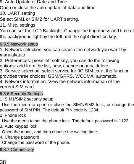  9. Auto Update of Date and Time Open or close the auto update of data and time. 10. UART setting Select SIM1 or SIM2 for UART setting. 11. Misc. settings You can set the LCD Backlight. Change the brightness and time of the background light by the left and the right direction key. 6.8.5 Network setup 1. Network selection: you can search the network you want by manual/auto 2. Preferences: press left soft key, you can do the following options: add from the list, new, change priority, delete. 3. Service selection: select service for 3G SIM card, the function provides three choices: GSM/GPRS, WCDMA, automatic. 4. Network information: View the network information of the current SIM card. 6.8.6 Security Settings 1. SIM1/SIM2 security setup Use the menu to open or close the SIM1/SIM2 lock, or change the password of SIM PIN. The default PIN code is 1234. 2 .Phone lock Use the menu to set the phone lock. The default password is 1122. 3. Auto keypad lock Open the mode, and then choose the waiting time. 4. Change password Change the password of the phone. 6.8.7 Connectivity  38 