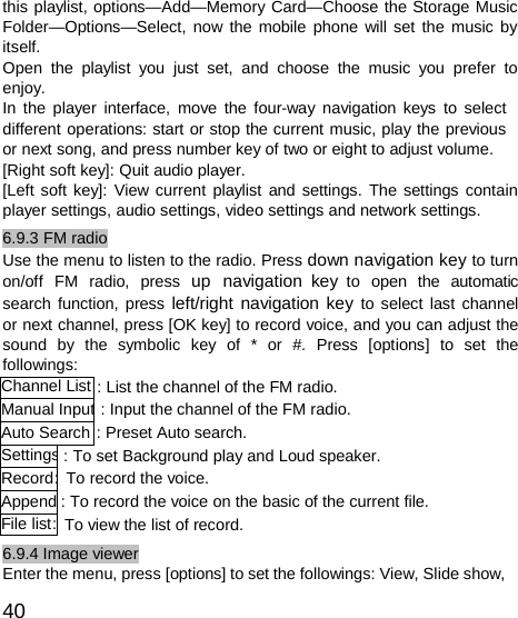  Channel List Manual InputAuto Search SettingsRecord:AppendFile list: this playlist, options—Add—Memory Card—Choose the Storage Music Folder—Options—Select, now the mobile phone will set the music by itself. Open the playlist you just set, and choose the music you prefer to enjoy. In the player interface, move the four-way navigation keys to select different operations: start or stop the current music, play the previous or next song, and press number key of two or eight to adjust volume. [Right soft key]: Quit audio player. [Left soft key]: View current playlist and settings. The settings contain player settings, audio settings, video settings and network settings. 6.9.3 FM radio Use the menu to listen to the radio. Press down navigation key to turn on/off  FM  radio,  press  up  navigation key  to  open  the  automatic search function, press left/right navigation key to select last channel or next channel, press [OK key] to record voice, and you can adjust the sound  by  the  symbolic  key  of  *  or  #.  Press  [options]  to  set  the followings: : List the channel of the FM radio. : Input the channel of the FM radio. : Preset Auto search. : To set Background play and Loud speaker. To record the voice. : To record the voice on the basic of the current file. To view the list of record. 6.9.4 Image viewer Enter the menu, press [options] to set the followings: View, Slide show,  40 